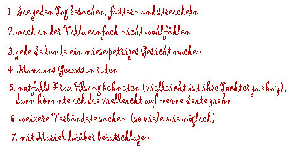 1. Sie jeden Tag besuchen, f&uuml;ttern und streicheln, 2. mich in der Villa einfach nicht wohlf&uuml;hlen, 3.jede Sekunde ein miesepetriges Gesicht machen,  4. Mama ins Gewissen reden, 5. notfalls Frau von Helsing bekneten (vielleicht ist ihre Tochter ja okay, dann k&ouml;nnte ich die vielleicht auf meine Seite ziehen), 6. weitere Verb&uuml;ndete suchen (so viele wie m&ouml;glich), 7. mit Mariel dar&uuml;ber beratschlagen